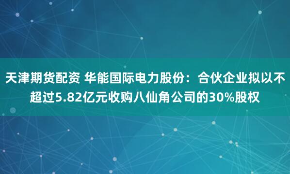 天津期货配资 华能国际电力股份：合伙企业拟以不超过5.82亿元收购八仙角公司的30%股权