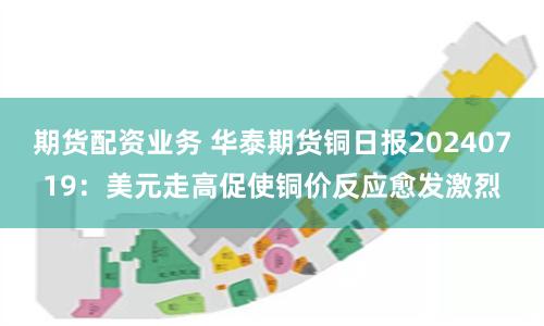 期货配资业务 华泰期货铜日报20240719：美元走高促使铜价反应愈发激烈
