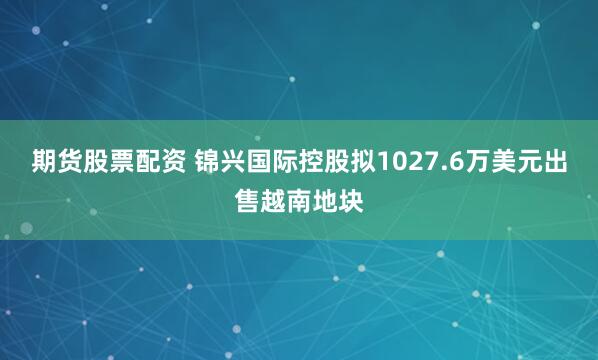 期货股票配资 锦兴国际控股拟1027.6万美元出售越南地块