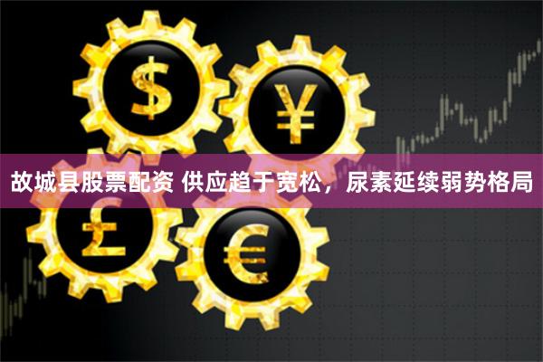故城县股票配资 供应趋于宽松，尿素延续弱势格局