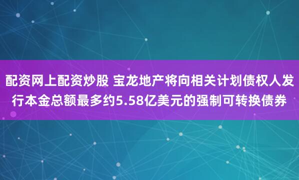配资网上配资炒股 宝龙地产将向相关计划债权人发行本金总额最多约5.58亿美元的强制可转换债券