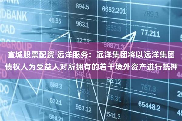 宣城股票配资 远洋服务：远洋集团将以远洋集团债权人为受益人对所拥有的若干境外资产进行抵押