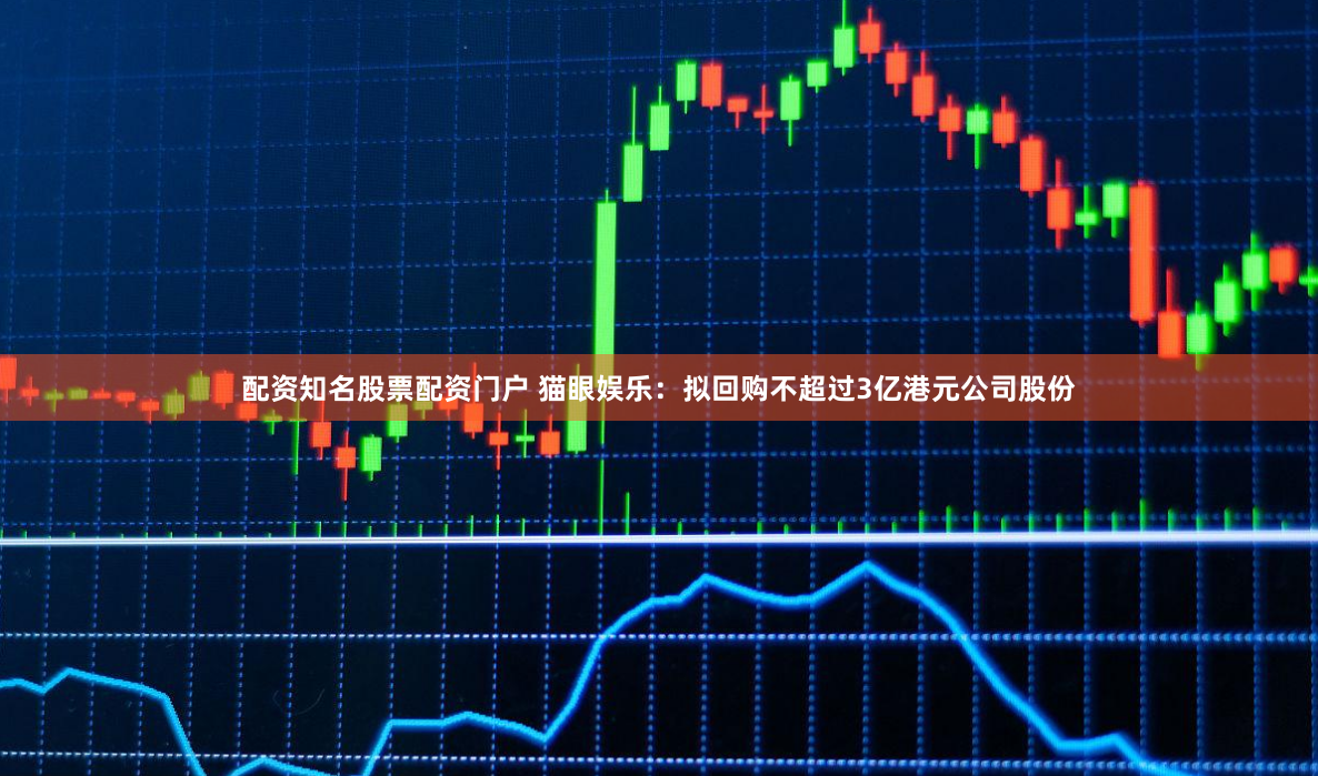 配资知名股票配资门户 猫眼娱乐：拟回购不超过3亿港元公司股份
