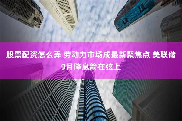 股票配资怎么弄 劳动力市场成最新聚焦点 美联储9月降息箭在弦上