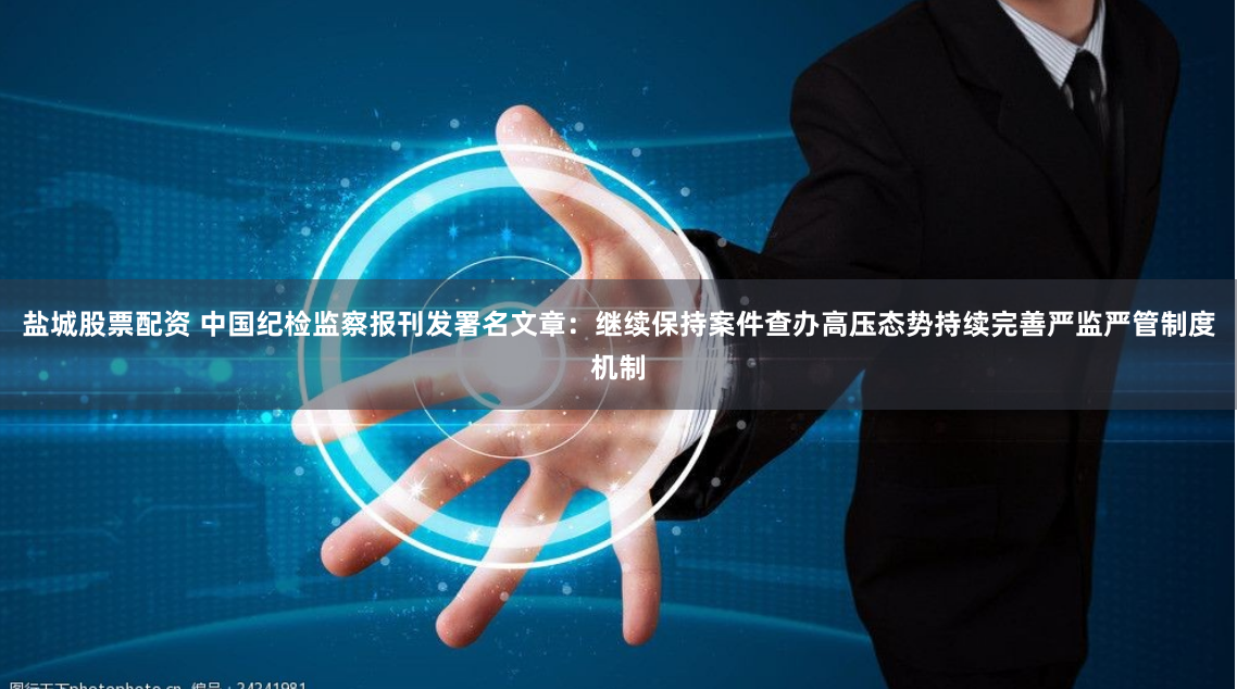 盐城股票配资 中国纪检监察报刊发署名文章：继续保持案件查办高压态势持续完善严监严管制度机制