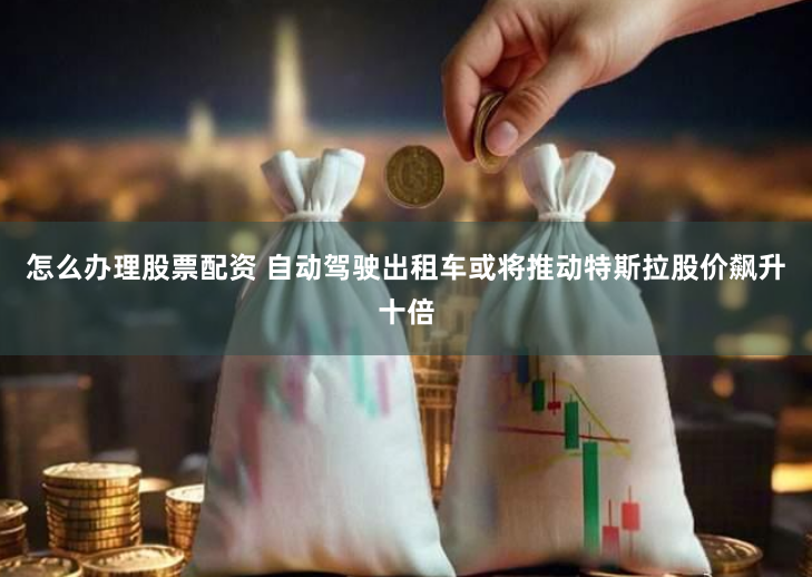 怎么办理股票配资 自动驾驶出租车或将推动特斯拉股价飙升十倍