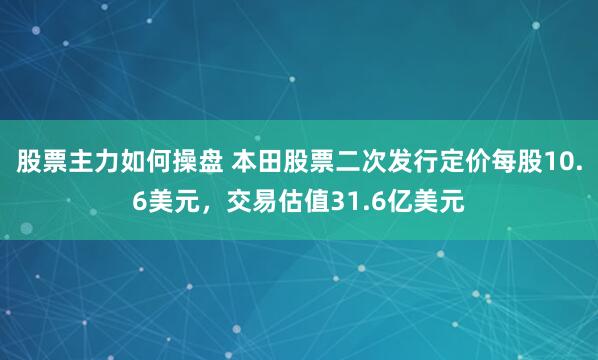 股票主力如何操盘 本田股票二次发行定价每股10.6美元，交易估值31.6亿美元