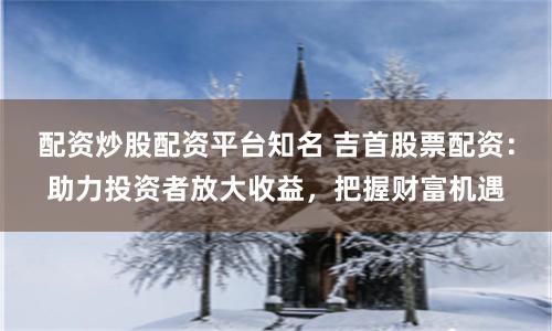 配资炒股配资平台知名 吉首股票配资：助力投资者放大收益，把握财富机遇