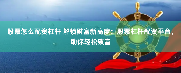 股票怎么配资杠杆 解锁财富新高度：股票杠杆配资平台，助你轻松致富