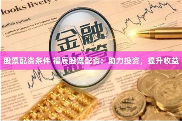 股票配资条件 福辰股票配资：助力投资，提升收益
