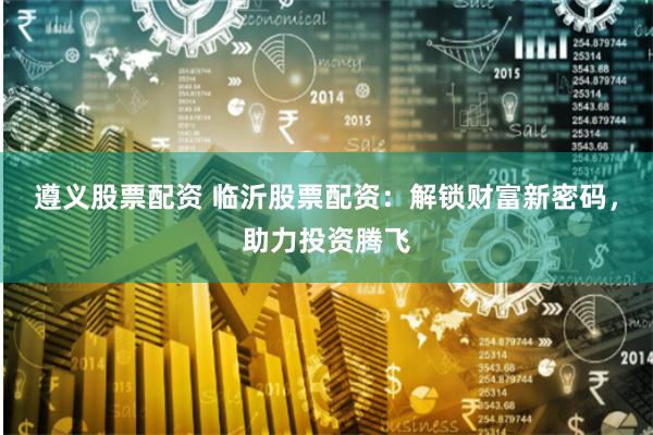 遵义股票配资 临沂股票配资：解锁财富新密码，助力投资腾飞