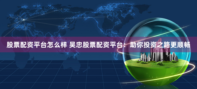 股票配资平台怎么样 吴忠股票配资平台：助你投资之路更顺畅