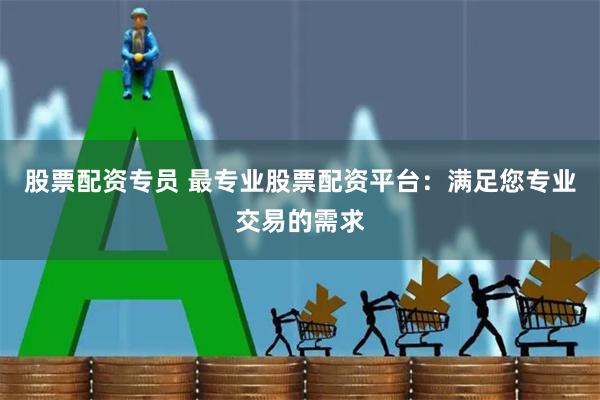股票配资专员 最专业股票配资平台：满足您专业交易的需求