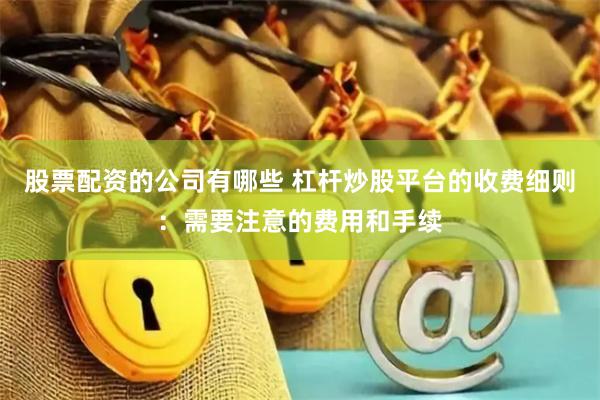 股票配资的公司有哪些 杠杆炒股平台的收费细则：需要注意的费用和手续