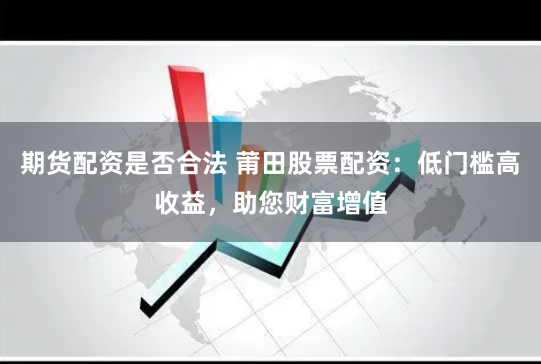 期货配资是否合法 莆田股票配资：低门槛高收益，助您财富增值