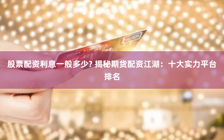 股票配资利息一般多少? 揭秘期货配资江湖：十大实力平台排名