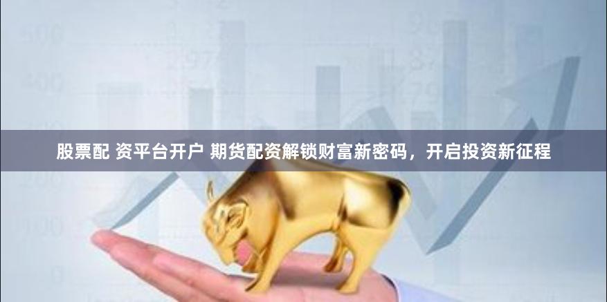 股票配 资平台开户 期货配资解锁财富新密码，开启投资新征程