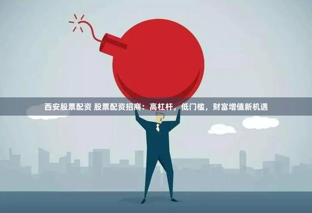 西安股票配资 股票配资招商：高杠杆，低门槛，财富增值新机遇