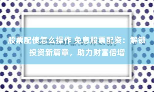 股票配债怎么操作 免息股票配资：解锁投资新篇章，助力财富倍增