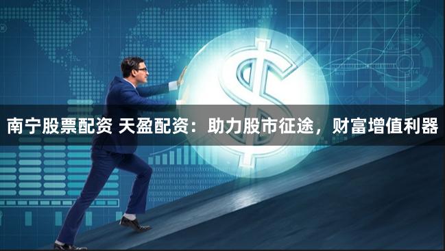 南宁股票配资 天盈配资：助力股市征途，财富增值利器