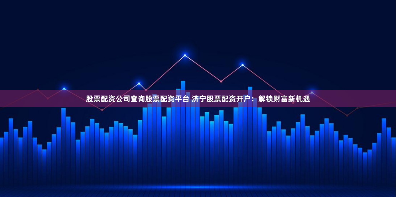 股票配资公司查询股票配资平台 济宁股票配资开户：解锁财富新机遇