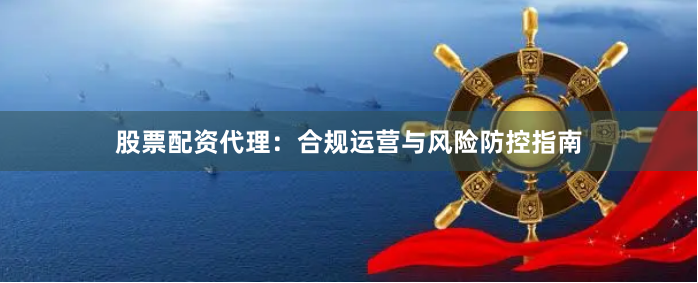 股票配资代理：合规运营与风险防控指南