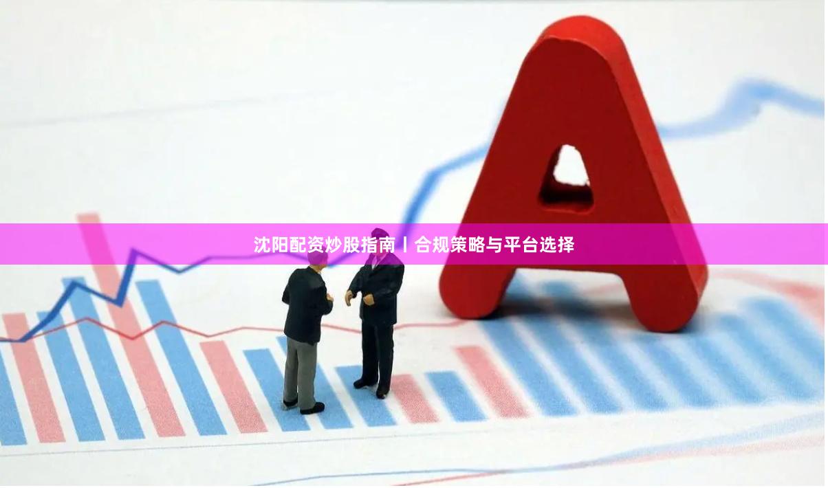 沈阳配资炒股指南丨合规策略与平台选择